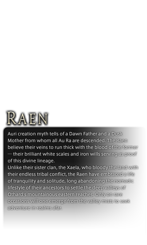 Auri creation myth tells of a Dawn Father and a Dusk Mother from whom all Au Ra are descended. The Raen believe their veins to run thick with the blood of the former─their brilliant white scales and iron wills serving as proof of this divine lineage.<br />Unlike their sister clan, the Xaela, who bloody the land with their endless tribal conflict, the Raen have embraced a life of tranquility and solitude, long abandoning the nomadic lifestyle of their ancestors to settle the deep valleys of Othard's mountainous eastern reaches. Only on rare occasions will one emerge from the valley mists to seek adventure in realms afar.