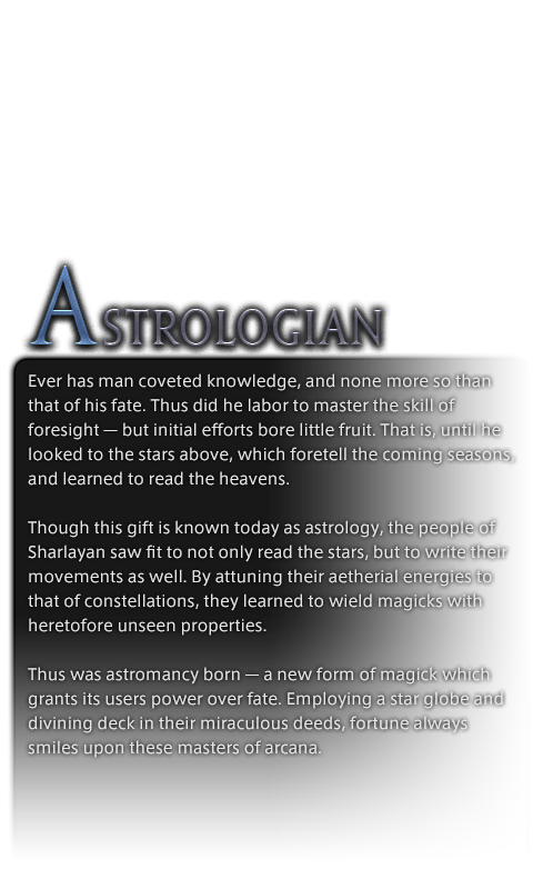 Ever has man coveted knowledge, and none more so than that of his fate. Thus did he labor to master the skill of foresight—but initial efforts bore little fruit. That is, until he looked to the stars above, which foretell the coming seasons, and learned to read the heavens.<br /><br />Though this gift is known today as astrology, the people of Sharlayan saw fit to not only read the stars, but to write their movements as well. By attuning their aetherial energies to that of constellations, they learned to wield magicks with heretofore unseen properties.<br /><br />Thus was astromancy born—a new form of magick which grants its users power over fate. Employing a star globe and divining deck in their miraculous deeds, fortune always smiles upon these masters of arcana.