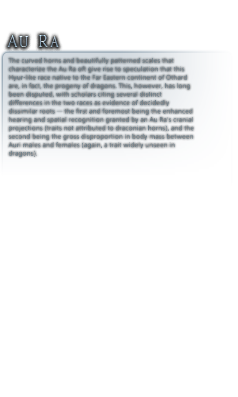 The curved horns and beautifully patterned scales that characterize<br />the Au Ra oft give rise to speculation that this Hyur-like race<br />native to the Far Eastern continent of Othard are, in fact, the progeny<br />of dragons. This, however, has long been disputed, with scholars<br />citing several distinct differences in the two races as evidence of<br />decidedly dissimilar roots─the first and foremost being the enhanced<br />hearing and spatial recognition granted by an Au Ra's cranial<br />projections (traits not attributed to draconian horns), and the second<br />being the gross disproportion in body mass between Auri males and<br />females (again, a trait widely unseen in dragons).